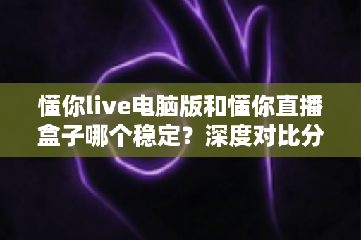 懂你live电脑版和懂你直播盒子哪个稳定?深度对比分析与选购指南 懂你live电脑版和懂你直播盒子哪个稳定?深度对比分析与选购指南