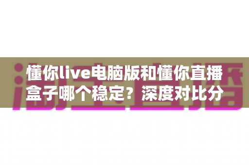 懂你live电脑版和懂你直播盒子哪个稳定？深度对比分析与选购指南