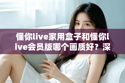 懂你live家用盒子和懂你live会员版哪个画质好？深度对比解析帮你选对不踩坑