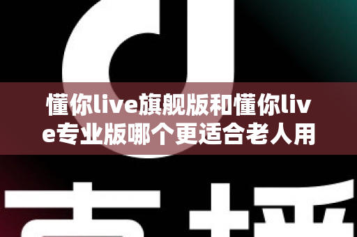 懂你live旗舰版和懂你live专业版哪个更适合老人用？一文读懂两大版本差异，帮爸妈选对不花冤枉钱