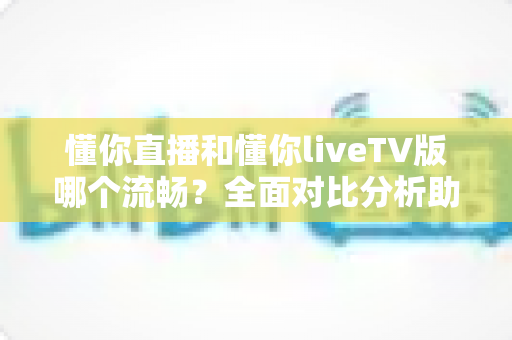 懂你直播和懂你liveTV版哪个流畅？全面对比分析助你找到最佳观看体验