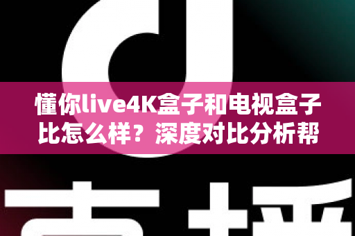 懂你live4K盒子和电视盒子比怎么样？深度对比分析帮你选对设备
