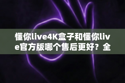 懂你live4K盒子和懂你live官方版哪个售后更好？全面解析帮你做出明智选择