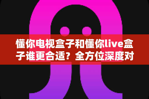 懂你电视盒子和懂你live盒子谁更合适？全方位深度对比帮你一次选对不踩坑