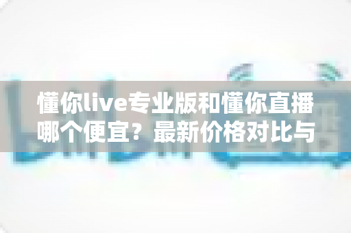 懂你live专业版和懂你直播哪个便宜？最新价格对比与选购省钱全攻略