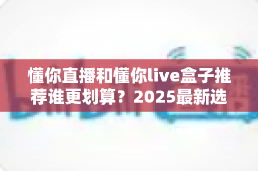 懂你直播和懂你live盒子推荐谁更划算?2025最新选购对比指南,看完不再纠结 懂你直播和懂你live盒子推荐谁更划算?2025最新选购对比指南,看完不再纠结