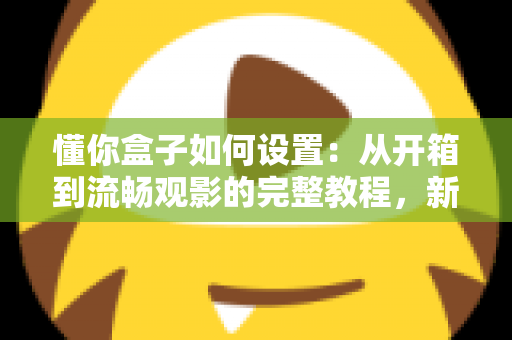 懂你盒子如何设置：从开箱到流畅观影的完整教程，新手也能十分钟搞定！