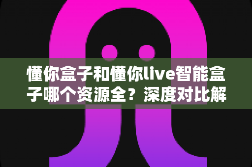 懂你盒子和懂你live智能盒子哪个资源全?深度对比解析帮你选对客厅娱乐中心 懂你盒子和懂你live智能盒子哪个资源全?深度对比解析帮你选对客厅娱乐中心