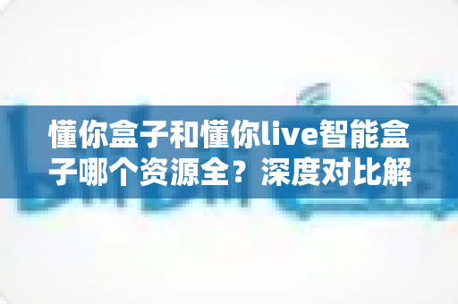 懂你盒子和懂你live智能盒子哪个资源全?深度对比解析帮你选对客厅娱乐中心 懂你盒子和懂你live智能盒子哪个资源全?深度对比解析帮你选对客厅娱乐中心