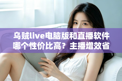 乌贼live电脑版和直播软件哪个性价比高？主播增效省钱的全维度对比指南