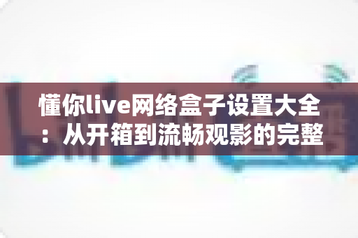 懂你live网络盒子设置大全:从开箱到流畅观影的完整配置指南 懂你live网络盒子设置大全:从开箱到流畅观影的完整配置指南