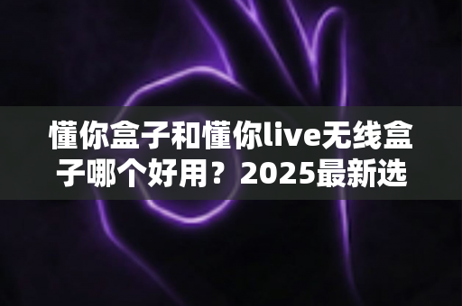 懂你盒子和懂你live无线盒子哪个好用?2025最新选购对比全解析 懂你盒子和懂你live无线盒子哪个好用?2025最新选购对比全解析