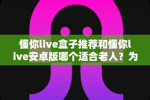 懂你live盒子推荐和懂你live安卓版哪个适合老人?为爸妈挑选观影设备的实用指南 懂你live盒子推荐和懂你live安卓版哪个适合老人?为爸妈挑选观影设备的实用指南