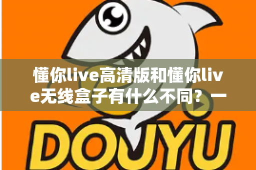 懂你live高清版和懂你live无线盒子有什么不同？一篇讲透两大版本差异的实用选购指南