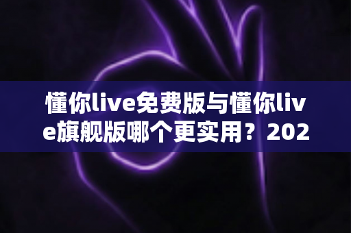 懂你live免费版与懂你live旗舰版哪个更实用?2025最新深度对比评测与选购指南 懂你live免费版与懂你live旗舰版哪个更实用?2025最新深度对比评测与选购指南