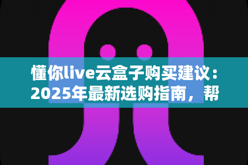 懂你live云盒子购买建议：2025年最新选购指南，帮你避坑省钱一步到位