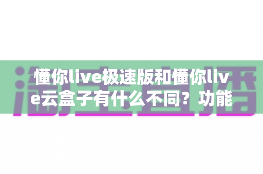 懂你live极速版和懂你live云盒子有什么不同？功能定位与选购全攻略