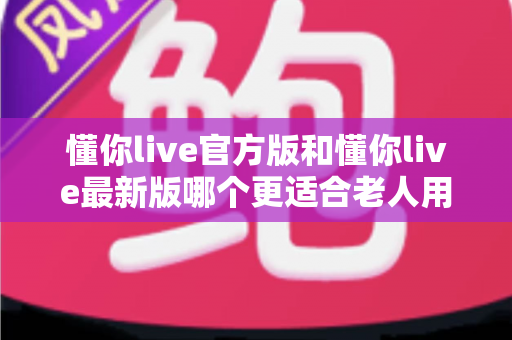 懂你live官方版和懂你live最新版哪个更适合老人用？一文读懂两大版本差异与适老化选择建议