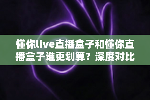 懂你live直播盒子和懂你直播盒子谁更划算?深度对比评测,帮你把钱花在刀刃上 懂你live直播盒子和懂你直播盒子谁更划算?深度对比评测,帮你把钱花在刀刃上