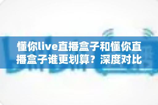 懂你live直播盒子和懂你直播盒子谁更划算？深度对比评测，帮你把钱花在刀刃上