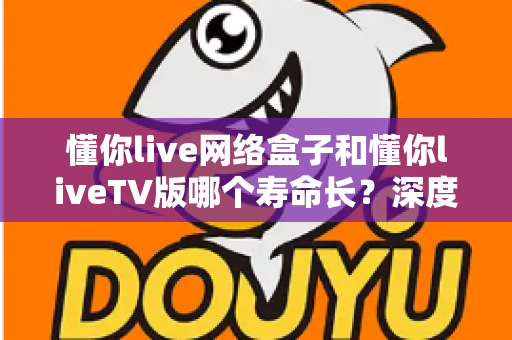 懂你live网络盒子和懂你liveTV版哪个寿命长？深度解析两种方案的耐用性差异与选购建议