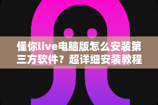 懂你live电脑版怎么安装第三方软件?超详细安装教程与避坑指南全解析 懂你live电脑版怎么安装第三方软件?超详细安装教程与避坑指南全解析