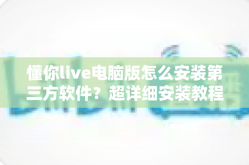 懂你live电脑版怎么安装第三方软件?超详细安装教程与避坑指南全解析 懂你live电脑版怎么安装第三方软件?超详细安装教程与避坑指南全解析