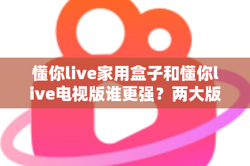 懂你live家用盒子和懂你live电视版谁更强？两大版本全方位深度对比，看完就知道怎么选