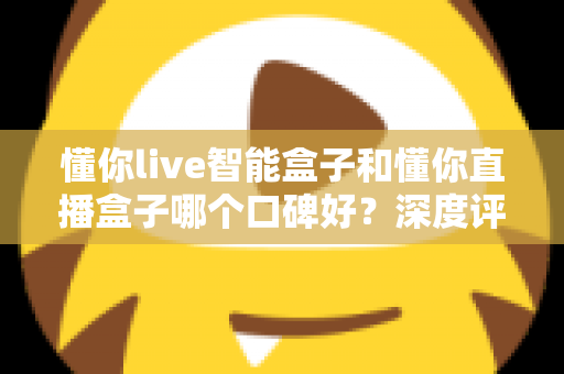 懂你live智能盒子和懂你直播盒子哪个口碑好？深度评测对比助你选对不踩坑