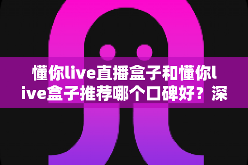 懂你live直播盒子和懂你live盒子推荐哪个口碑好?深度对比评测与选购指南 懂你live直播盒子和懂你live盒子推荐哪个口碑好?深度对比评测与选购指南