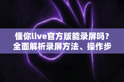 懂你live官方版能录屏吗?全面解析录屏方法、操作步骤与注意事项 懂你live官方版能录屏吗?全面解析录屏方法、操作步骤与注意事项