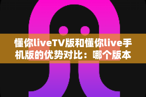 懂你liveTV版和懂你live手机版的优势对比:哪个版本才是你的最佳观影选择? 懂你liveTV版和懂你live手机版的优势对比:哪个版本才是你的最佳观影选择?
