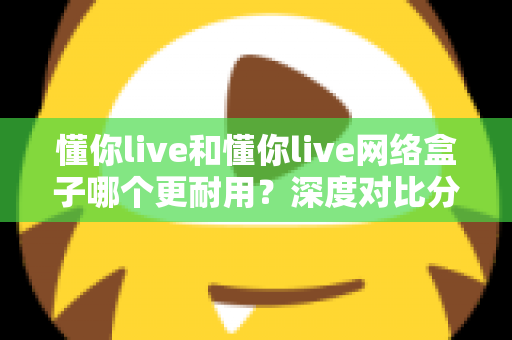 懂你live和懂你live网络盒子哪个更耐用？深度对比分析助你选购不踩坑