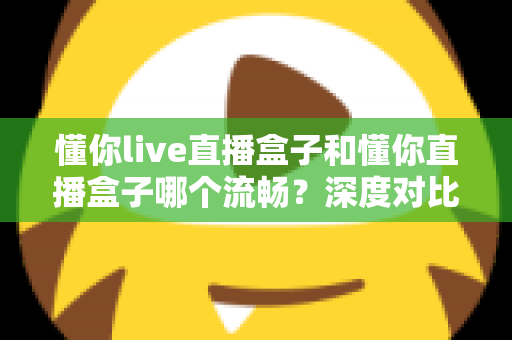懂你live直播盒子和懂你直播盒子哪个流畅?深度对比全面解析,帮你选对设备告别卡顿烦恼 懂你live直播盒子和懂你直播盒子哪个流畅?深度对比全面解析,帮你选对设备告别卡顿烦恼