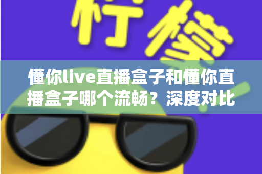 懂你live直播盒子和懂你直播盒子哪个流畅?深度对比全面解析,帮你选对设备告别卡顿烦恼 懂你live直播盒子和懂你直播盒子哪个流畅?深度对比全面解析,帮你选对设备告别卡顿烦恼