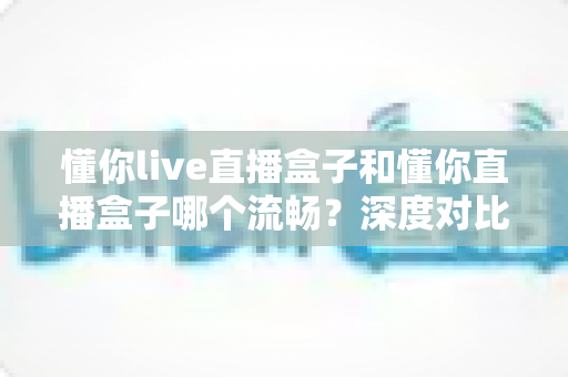 懂你live直播盒子和懂你直播盒子哪个流畅？深度对比全面解析，帮你选对设备告别卡顿烦恼