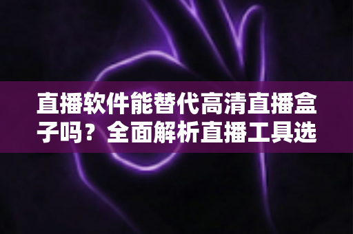 直播软件能替代高清直播盒子吗？全面解析直播工具选择与实战对比指南