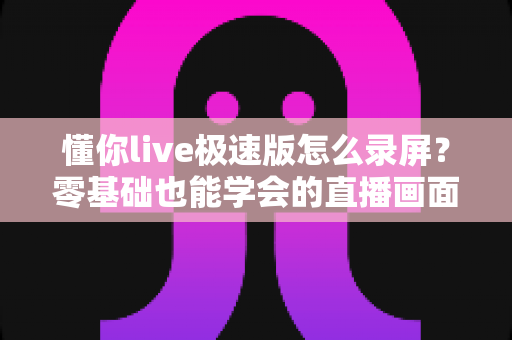 懂你live极速版怎么录屏?零基础也能学会的直播画面保存全攻略 懂你live极速版怎么录屏?零基础也能学会的直播画面保存全攻略