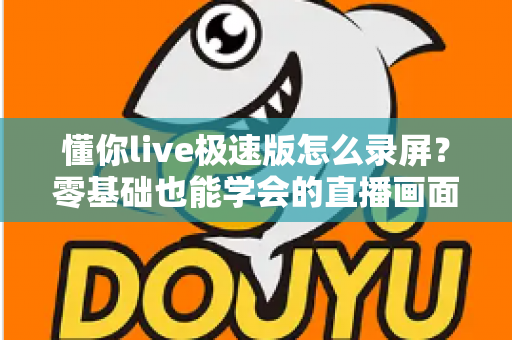 懂你live极速版怎么录屏?零基础也能学会的直播画面保存全攻略 懂你live极速版怎么录屏?零基础也能学会的直播画面保存全攻略