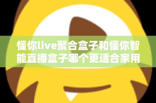 懂你live聚合盒子和懂你智能直播盒子哪个更适合家用？家用电视盒子选购深度对比全指南