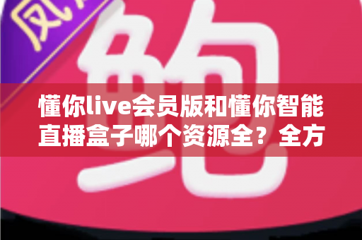 懂你live会员版和懂你智能直播盒子哪个资源全？全方位对比评测与家庭选购指南