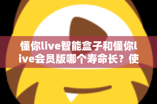 懂你live智能盒子和懂你live会员版哪个寿命长？使用寿命全面对比与选购避坑指南