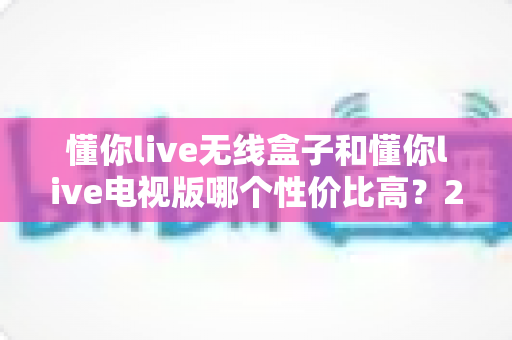 懂你live无线盒子和懂你live电视版哪个性价比高？2025年超全对比选购指南