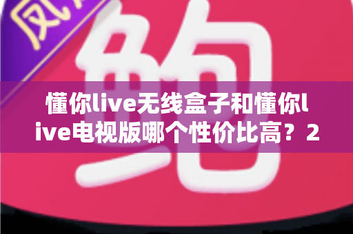 懂你live无线盒子和懂你live电视版哪个性价比高？2025年超全对比选购指南