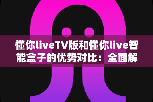 懂你liveTV版和懂你live智能盒子的优势对比:全面解析帮你选对家庭观影方案 懂你liveTV版和懂你live智能盒子的优势对比:全面解析帮你选对家庭观影方案