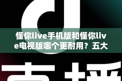 懂你live手机版和懂你live电视版哪个更耐用？五大维度深度对比解析，帮你选对版本不踩坑
