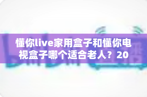 懂你live家用盒子和懂你电视盒子哪个适合老人？2024年最全选购指南，帮父母轻松看电视