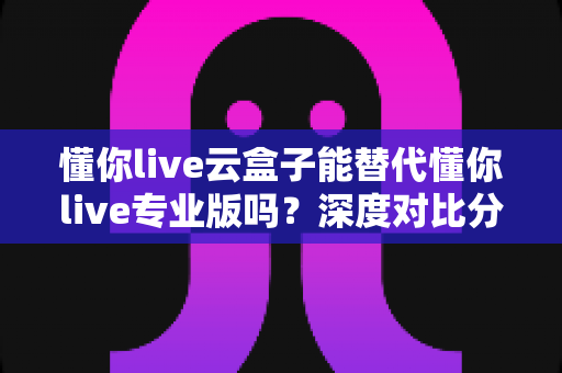 懂你live云盒子能替代懂你live专业版吗？深度对比分析与选购指南