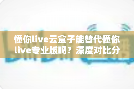 懂你live云盒子能替代懂你live专业版吗？深度对比分析与选购指南