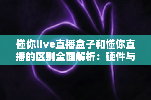 懂你live直播盒子和懂你直播的区别全面解析：硬件与软件如何选择才能提升你的直播体验